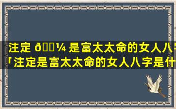 注定 🌼 是富太太命的女人八字「注定是富太太命的女人八字是什么」